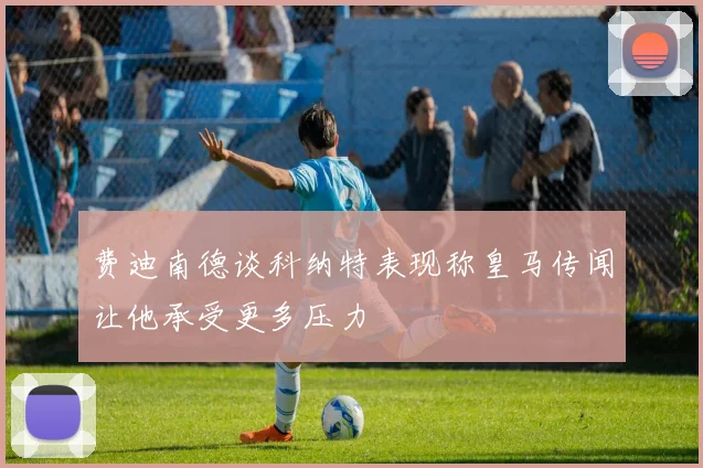 费迪南德谈科纳特表现称皇马传闻让他承受更多压力