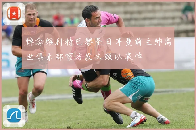 悼念维科特巴黎圣日耳曼前主帅离世俱乐部官方发文致以哀悼