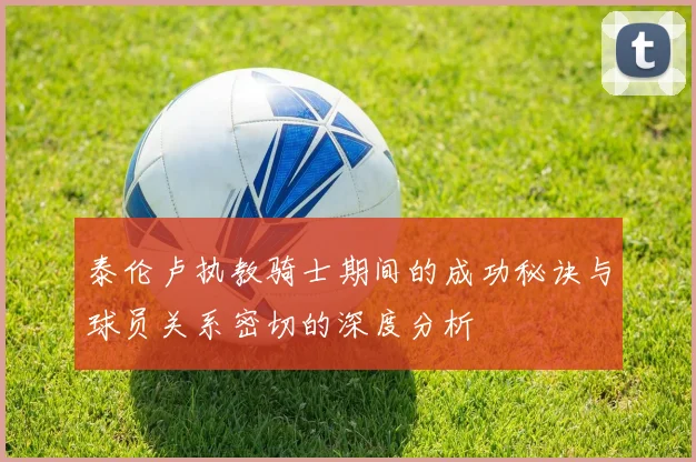 泰伦卢执教骑士期间的成功秘诀与球员关系密切的深度分析