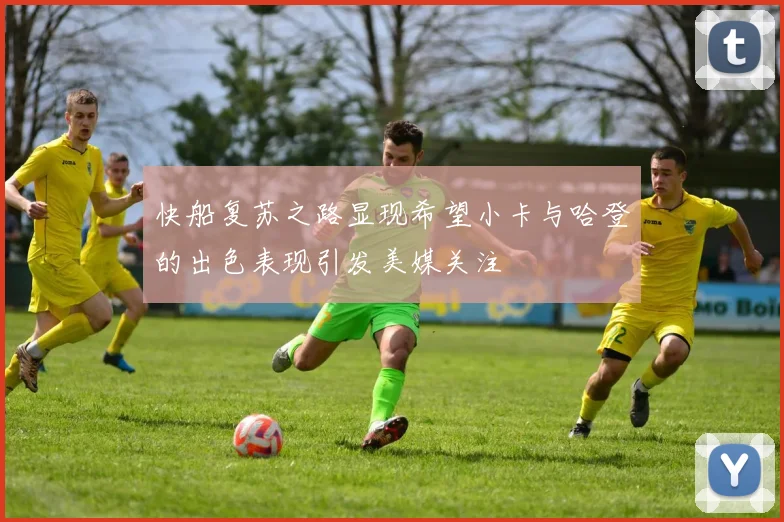快船复苏之路显现希望小卡与哈登的出色表现引发美媒关注