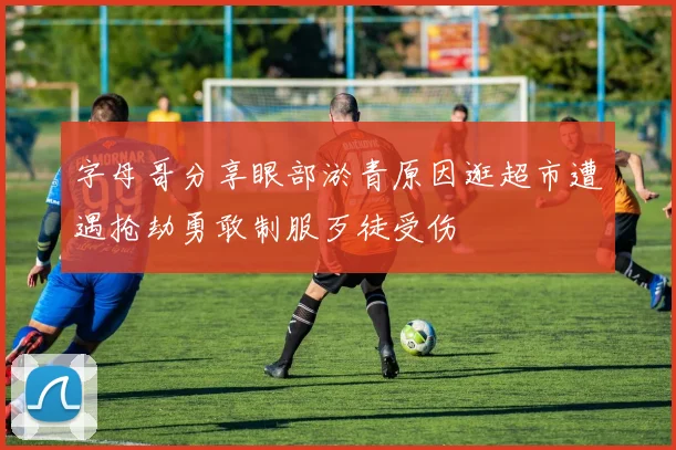 字母哥分享眼部淤青原因逛超市遭遇抢劫勇敢制服歹徒受伤