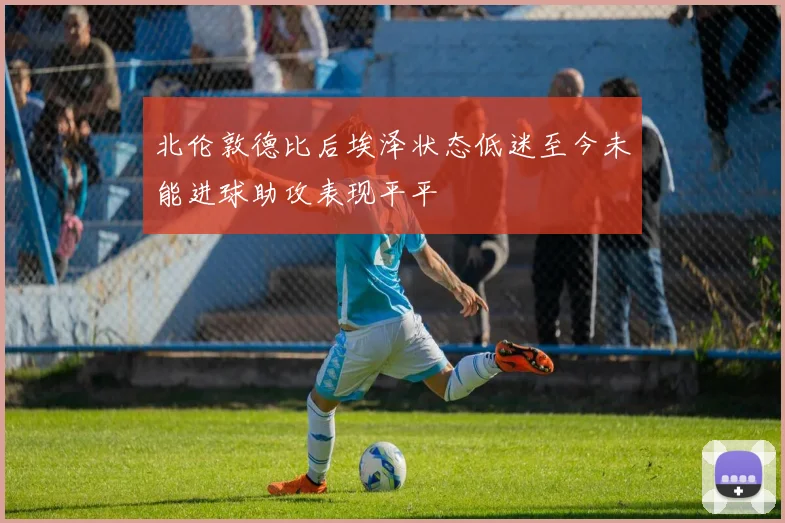 北伦敦德比后埃泽状态低迷至今未能进球助攻表现平平
