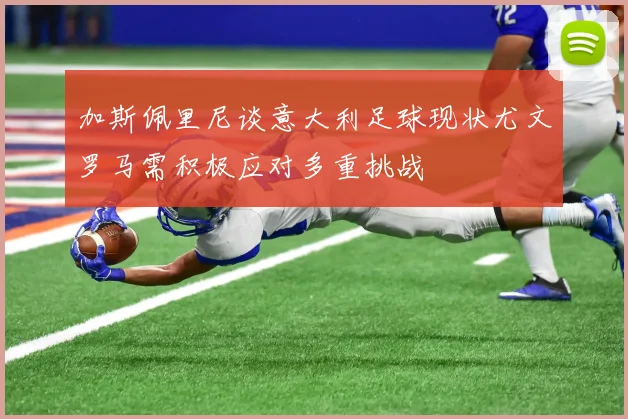 加斯佩里尼谈意大利足球现状尤文罗马需积极应对多重挑战