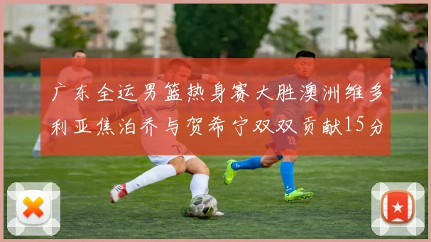 广东全运男篮热身赛大胜澳洲维多利亚焦泊乔与贺希宁双双贡献15分表现出色