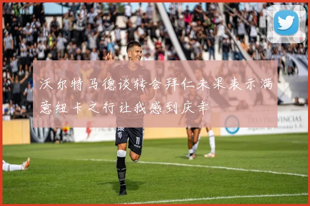沃尔特马德谈转会拜仁未果表示满意纽卡之行让我感到庆幸