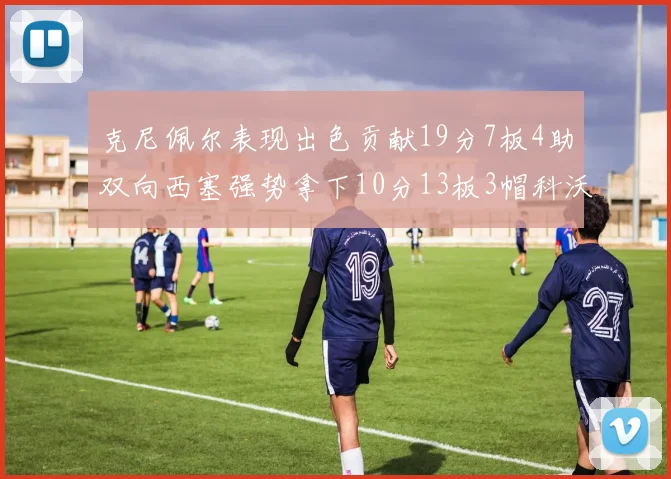 克尼佩尔表现出色贡献19分7板4助双向西塞强势拿下10分13板3帽科沃德也有17分2帽的精彩表现