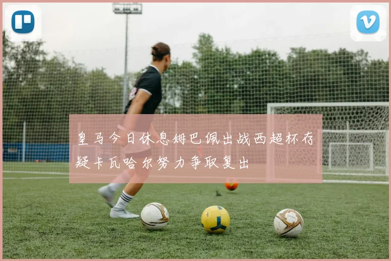 皇马今日休息姆巴佩出战西超杯存疑卡瓦哈尔努力争取复出