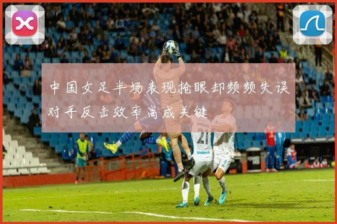 中国女足半场表现抢眼却频频失误对手反击效率高成关键