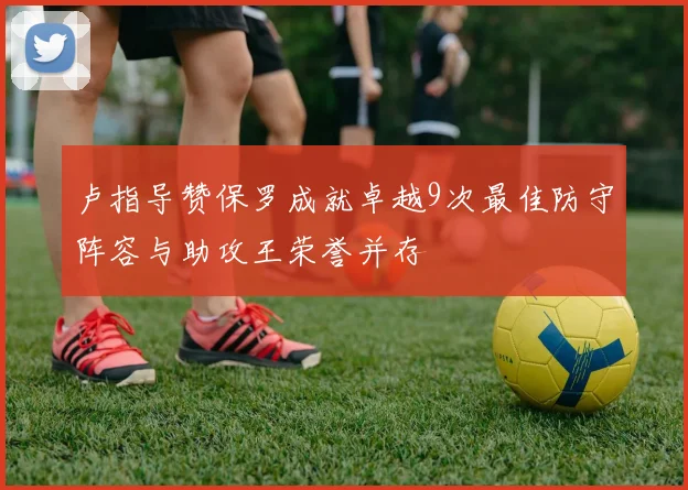 卢指导赞保罗成就卓越9次最佳防守阵容与助攻王荣誉并存