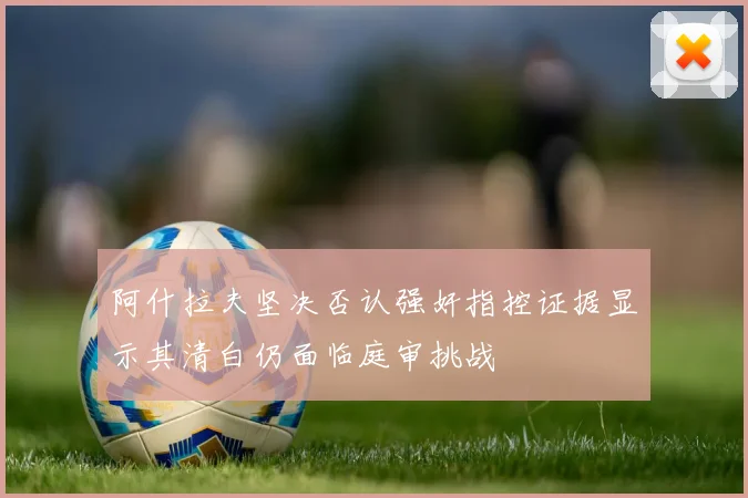 阿什拉夫坚决否认强奸指控证据显示其清白仍面临庭审挑战