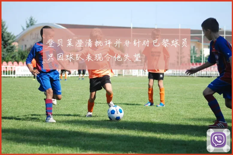 登贝莱澄清批评并非针对巴黎球员只因球队表现令他失望