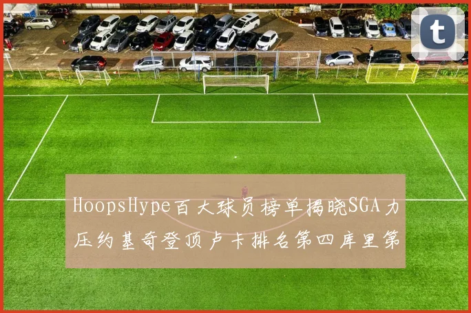 HoopsHype百大球员榜单揭晓SGA力压约基奇登顶卢卡排名第四库里第十一詹姆斯第十九