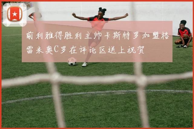 前利雅得胜利主帅卡斯特罗加盟格雷米奥C罗在评论区送上祝贺