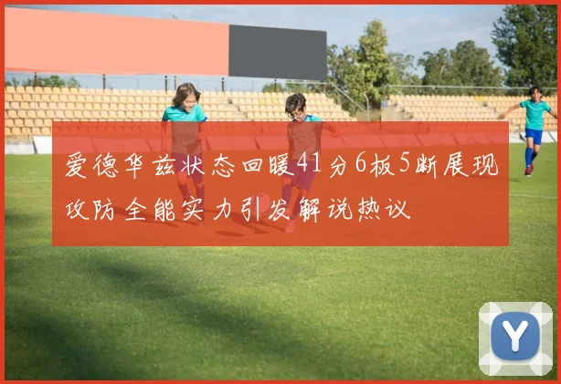 爱德华兹状态回暖41分6板5断展现攻防全能实力引发解说热议