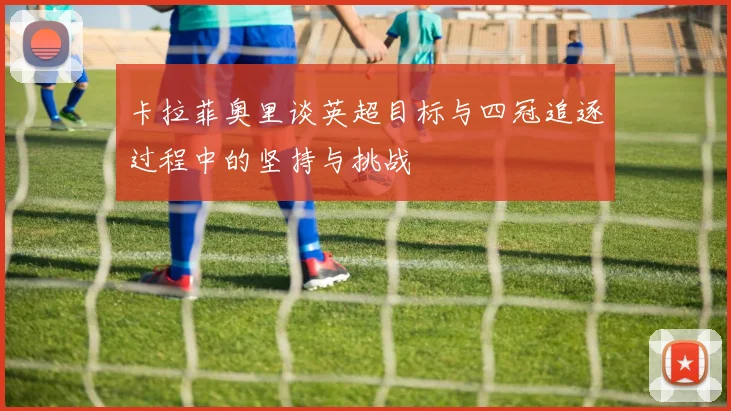 卡拉菲奥里谈英超目标与四冠追逐过程中的坚持与挑战