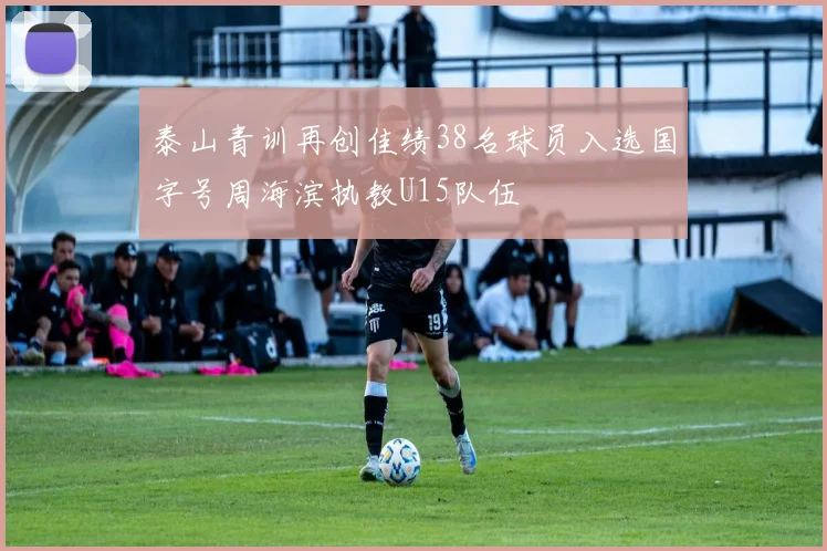 泰山青训再创佳绩38名球员入选国字号周海滨执教U15队伍